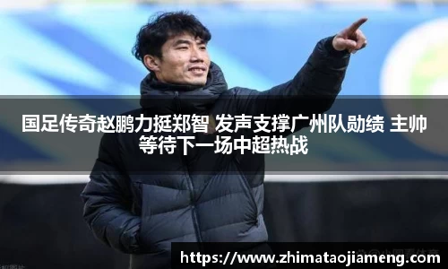 国足传奇赵鹏力挺郑智 发声支撑广州队勋绩 主帅等待下一场中超热战
